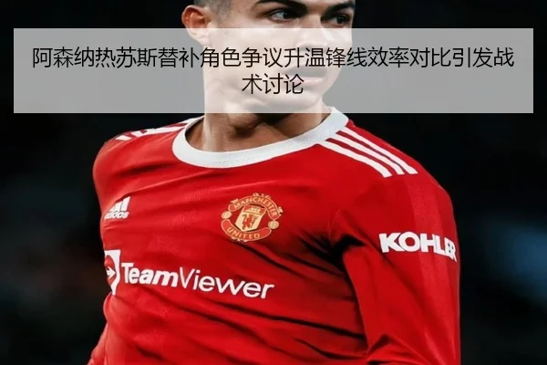 阿森纳热苏斯替补角色争议升温锋线效率对比引发战术讨论