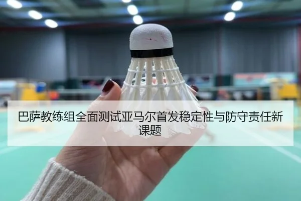 巴萨教练组全面测试亚马尔首发稳定性与防守责任新课题