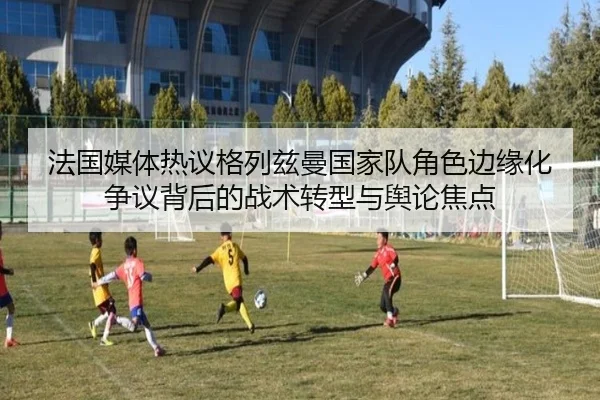 法国媒体热议格列兹曼国家队角色边缘化争议背后的战术转型与舆论焦点 - kaiyun