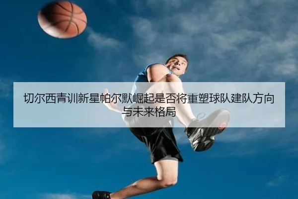 切尔西青训新星帕尔默崛起是否将重塑球队建队方向与未来格局 - kaiyun